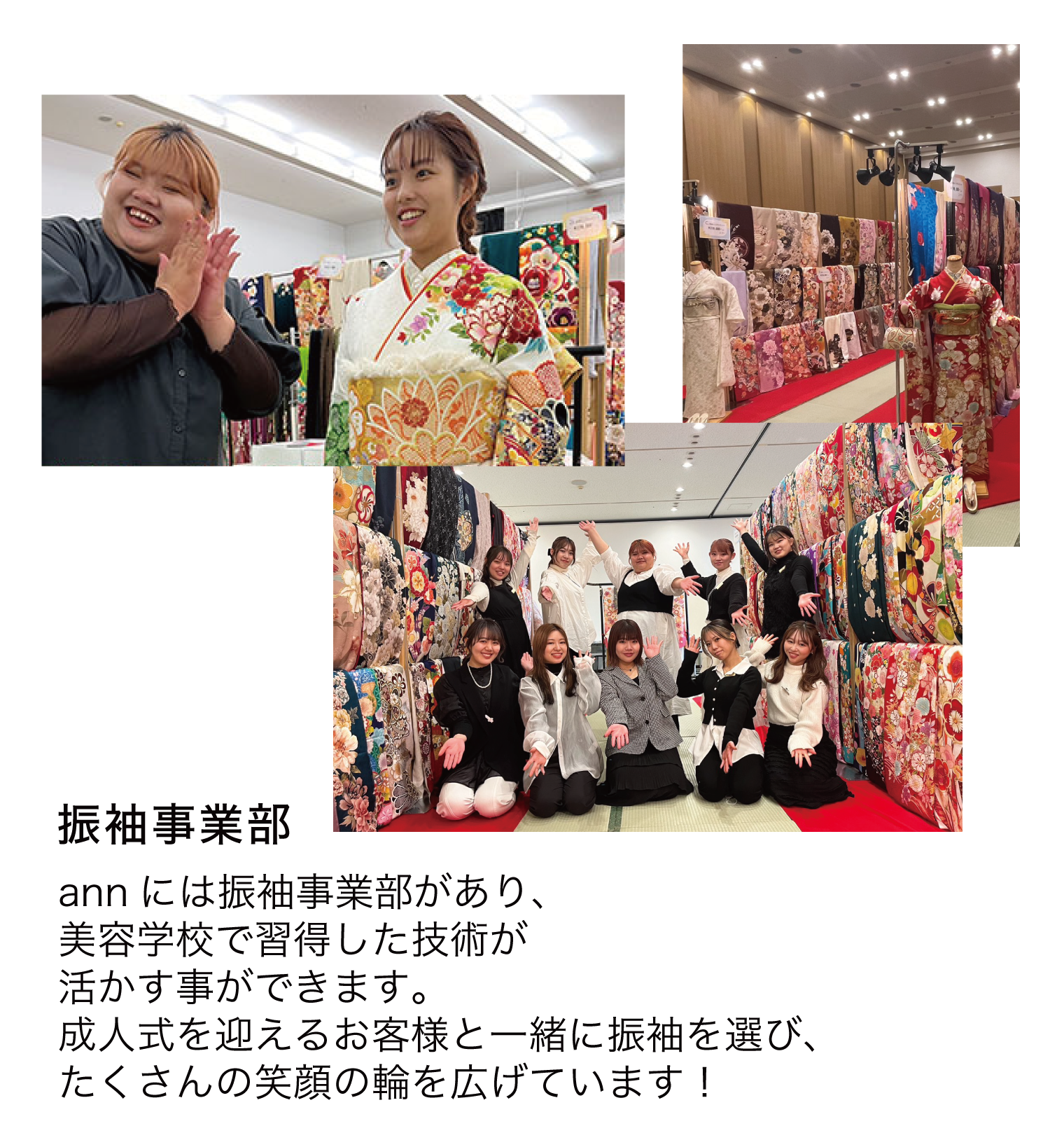 振袖事業部 annには振袖事業部があり、美容学校で習得した技術が活かす事ができます。成人式を迎えるお客様と一緒に振袖を選び、たくさんの笑顔の輪を広げています!